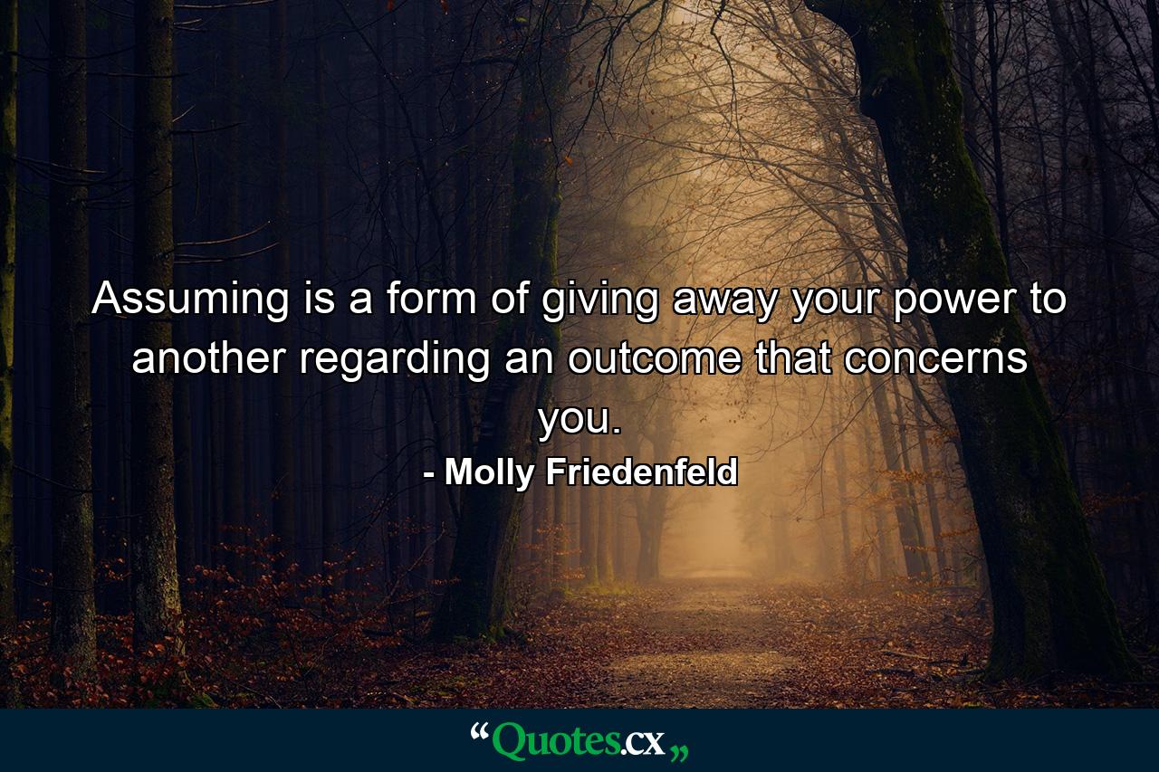 Assuming is a form of giving away your power to another regarding an outcome that concerns you. - Quote by Molly Friedenfeld