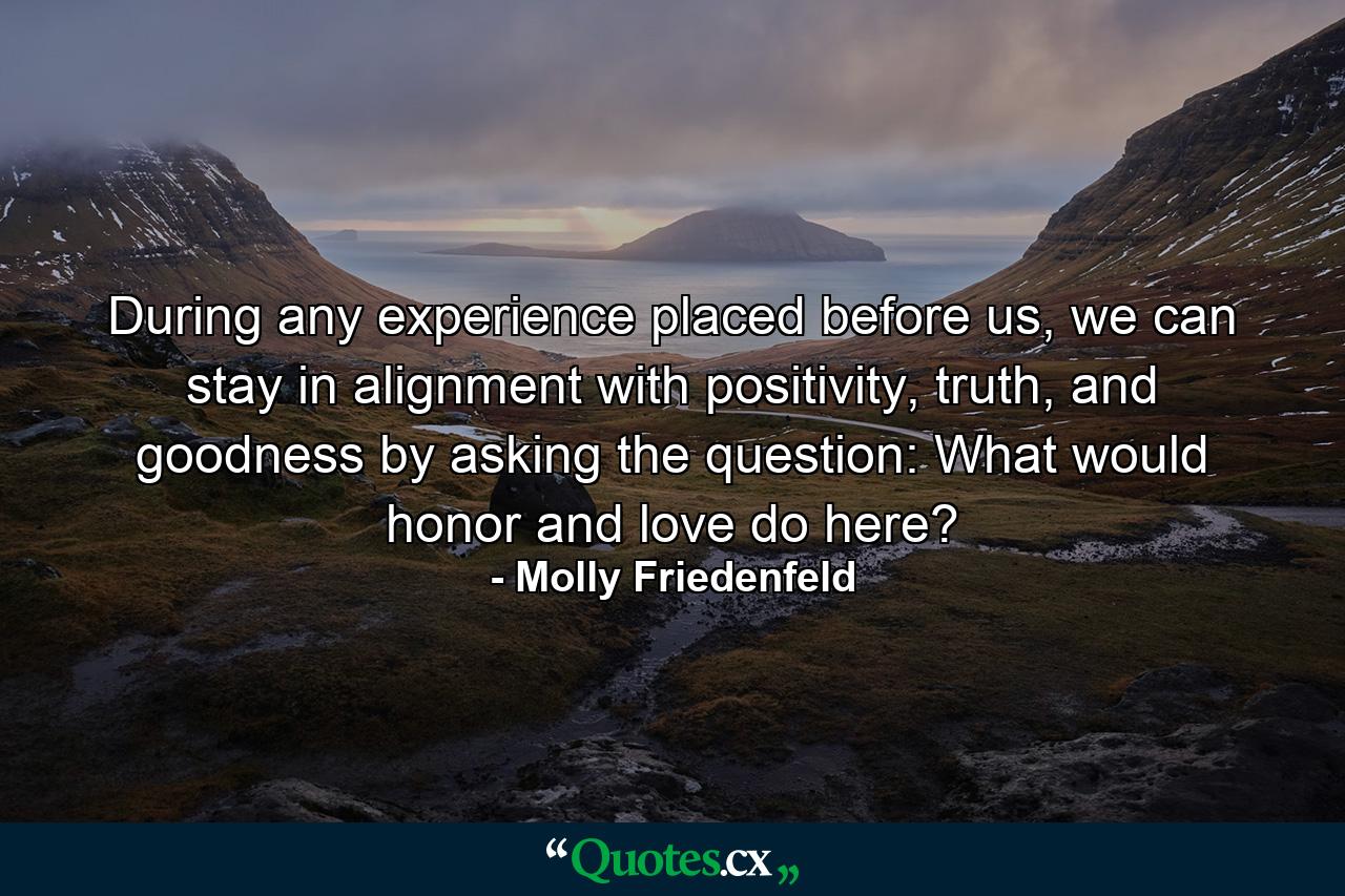 During any experience placed before us, we can stay in alignment with positivity, truth, and goodness by asking the question: What would honor and love do here? - Quote by Molly Friedenfeld