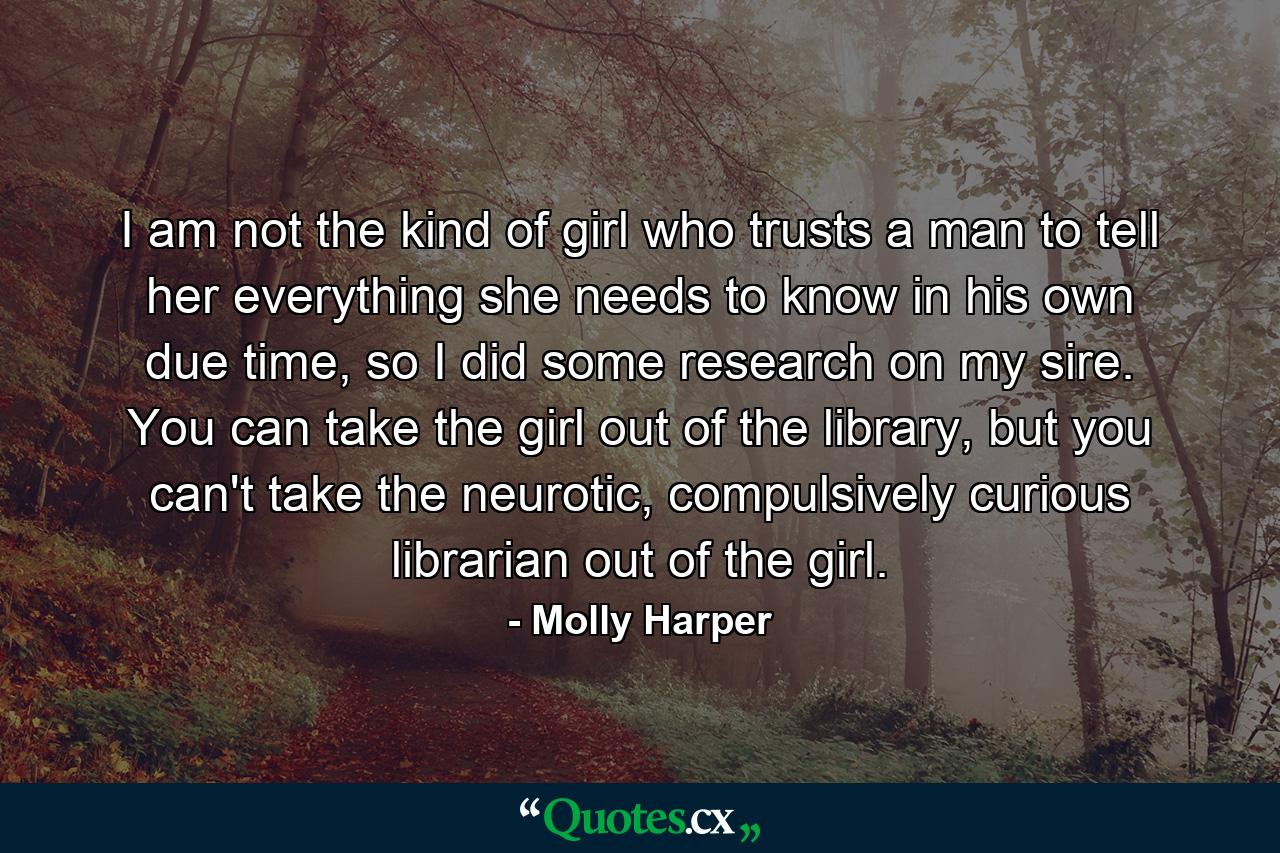 I am not the kind of girl who trusts a man to tell her everything she needs to know in his own due time, so I did some research on my sire. You can take the girl out of the library, but you can't take the neurotic, compulsively curious librarian out of the girl. - Quote by Molly Harper