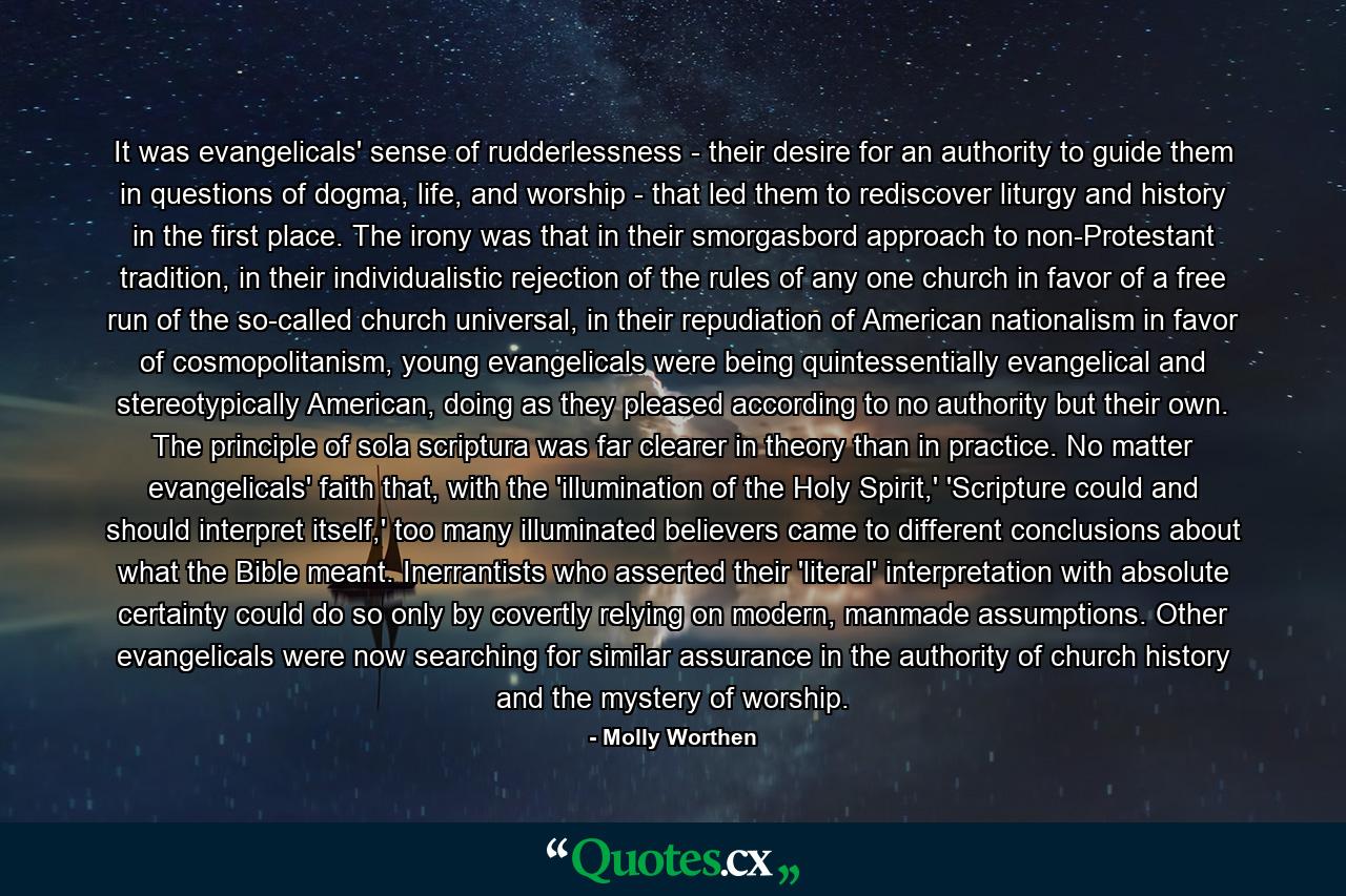 It was evangelicals' sense of rudderlessness - their desire for an authority to guide them in questions of dogma, life, and worship - that led them to rediscover liturgy and history in the first place. The irony was that in their smorgasbord approach to non-Protestant tradition, in their individualistic rejection of the rules of any one church in favor of a free run of the so-called church universal, in their repudiation of American nationalism in favor of cosmopolitanism, young evangelicals were being quintessentially evangelical and stereotypically American, doing as they pleased according to no authority but their own. The principle of sola scriptura was far clearer in theory than in practice. No matter evangelicals' faith that, with the 'illumination of the Holy Spirit,' 'Scripture could and should interpret itself,' too many illuminated believers came to different conclusions about what the Bible meant. Inerrantists who asserted their 'literal' interpretation with absolute certainty could do so only by covertly relying on modern, manmade assumptions. Other evangelicals were now searching for similar assurance in the authority of church history and the mystery of worship. - Quote by Molly Worthen