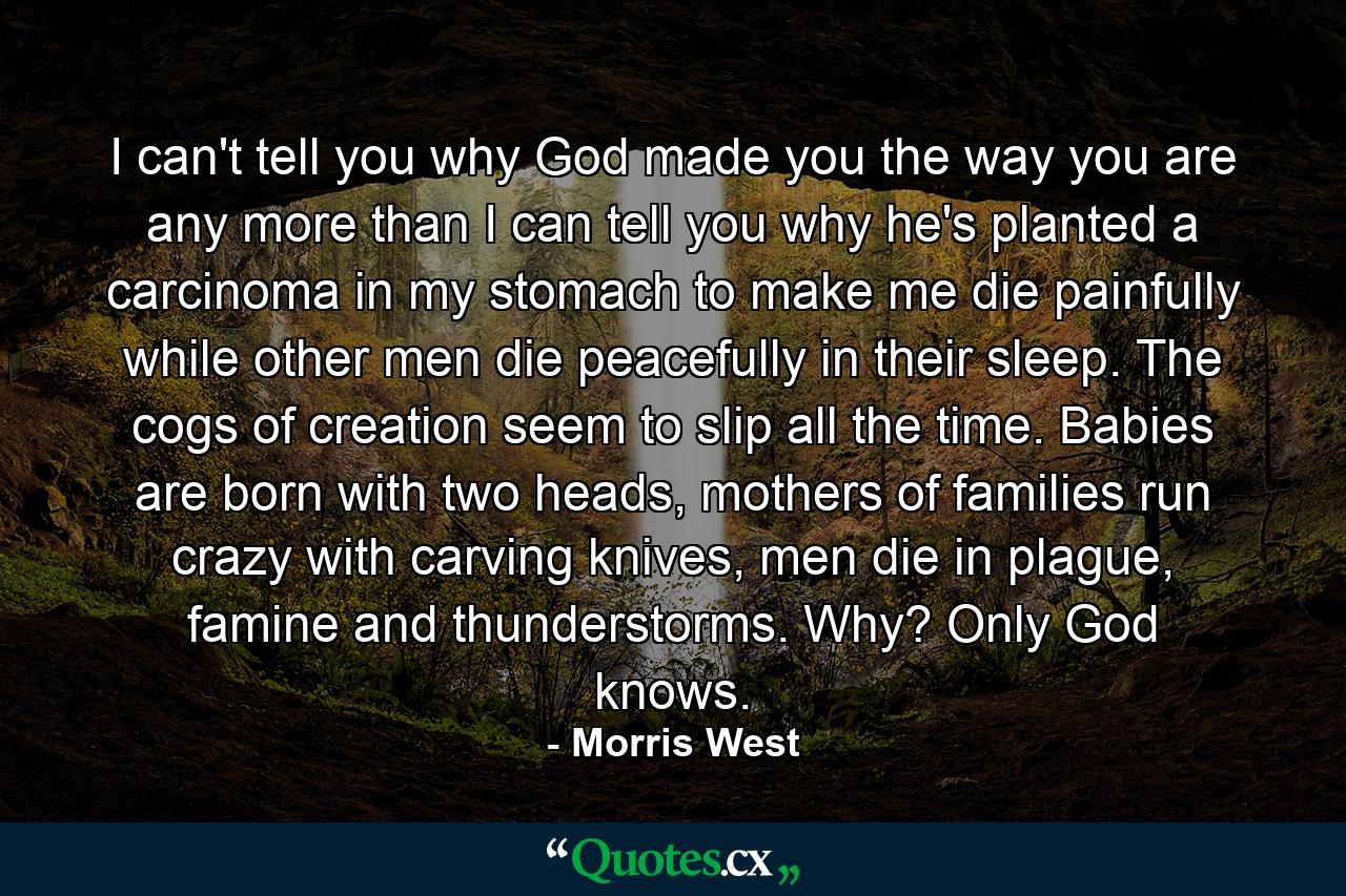 I can't tell you why God made you the way you are any more than I can tell you why he's planted a carcinoma in my stomach to make me die painfully while other men die peacefully in their sleep. The cogs of creation seem to slip all the time. Babies are born with two heads, mothers of families run crazy with carving knives, men die in plague, famine and thunderstorms. Why? Only God knows. - Quote by Morris West