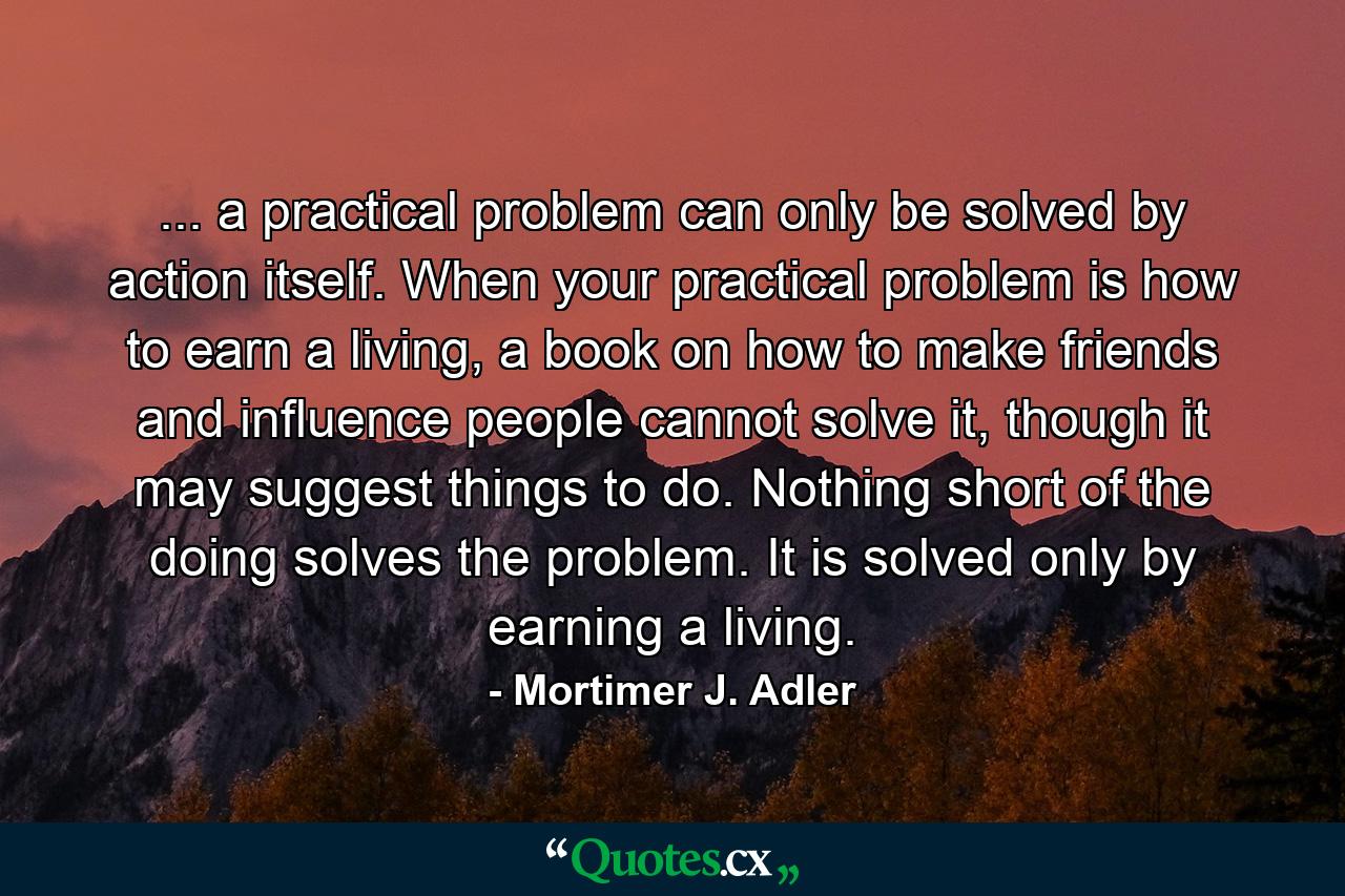 ... a practical problem can only be solved by action itself. When your practical problem is how to earn a living, a book on how to make friends and influence people cannot solve it, though it may suggest things to do. Nothing short of the doing solves the problem. It is solved only by earning a living. - Quote by Mortimer J. Adler