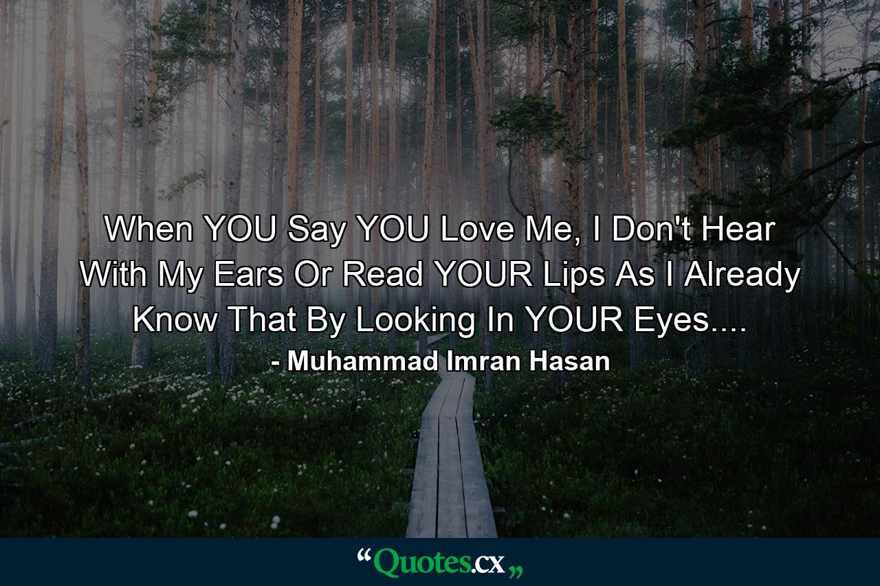 When YOU Say YOU Love Me, I Don't Hear With My Ears Or Read YOUR Lips As I Already Know That By Looking In YOUR Eyes.... - Quote by Muhammad Imran Hasan