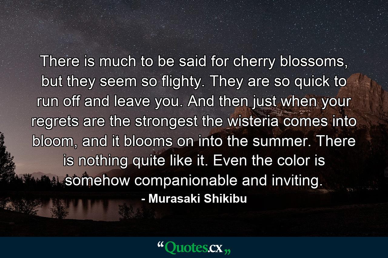 There is much to be said for cherry blossoms, but they seem so flighty. They are so quick to run off and leave you. And then just when your regrets are the strongest the wisteria comes into bloom, and it blooms on into the summer. There is nothing quite like it. Even the color is somehow companionable and inviting. - Quote by Murasaki Shikibu