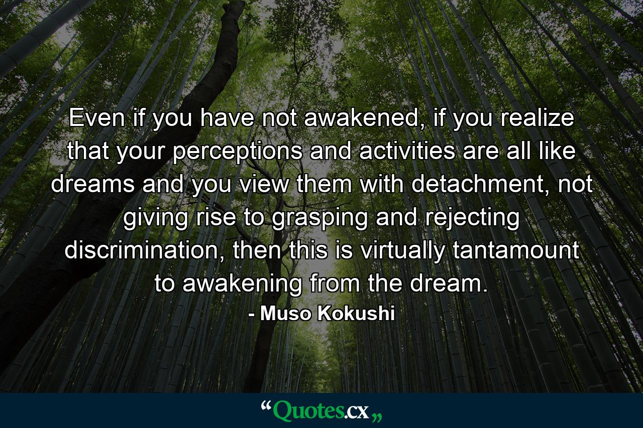 Even if you have not awakened, if you realize that your perceptions and activities are all like dreams and you view them with detachment, not giving rise to grasping and rejecting discrimination, then this is virtually tantamount to awakening from the dream. - Quote by Muso Kokushi