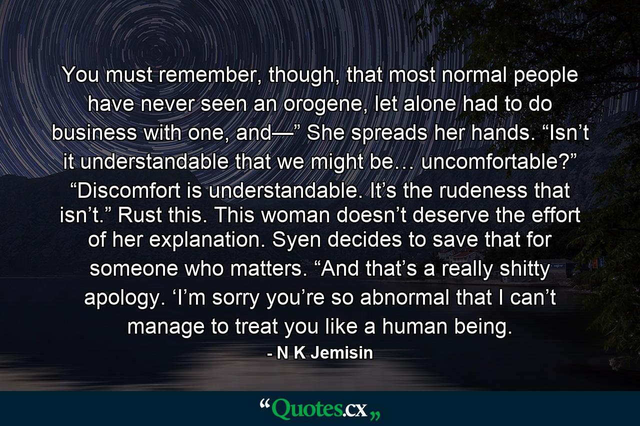 You must remember, though, that most normal people have never seen an orogene, let alone had to do business with one, and—” She spreads her hands. “Isn’t it understandable that we might be… uncomfortable?” “Discomfort is understandable. It’s the rudeness that isn’t.” Rust this. This woman doesn’t deserve the effort of her explanation. Syen decides to save that for someone who matters. “And that’s a really shitty apology. ‘I’m sorry you’re so abnormal that I can’t manage to treat you like a human being. - Quote by N K Jemisin