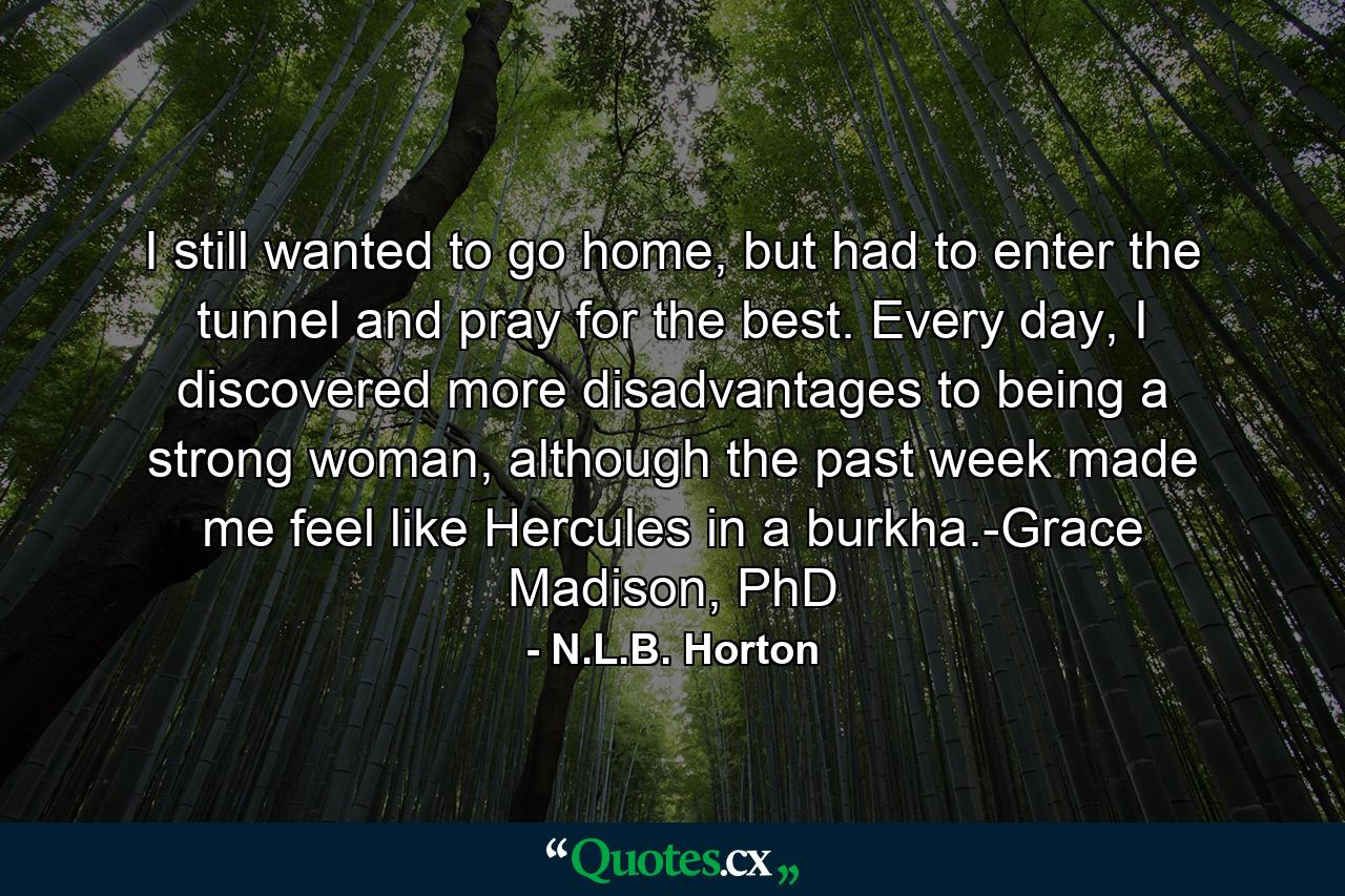 I still wanted to go home, but had to enter the tunnel and pray for the best. Every day, I discovered more disadvantages to being a strong woman, although the past week made me feel like Hercules in a burkha.-Grace Madison, PhD - Quote by N.L.B. Horton