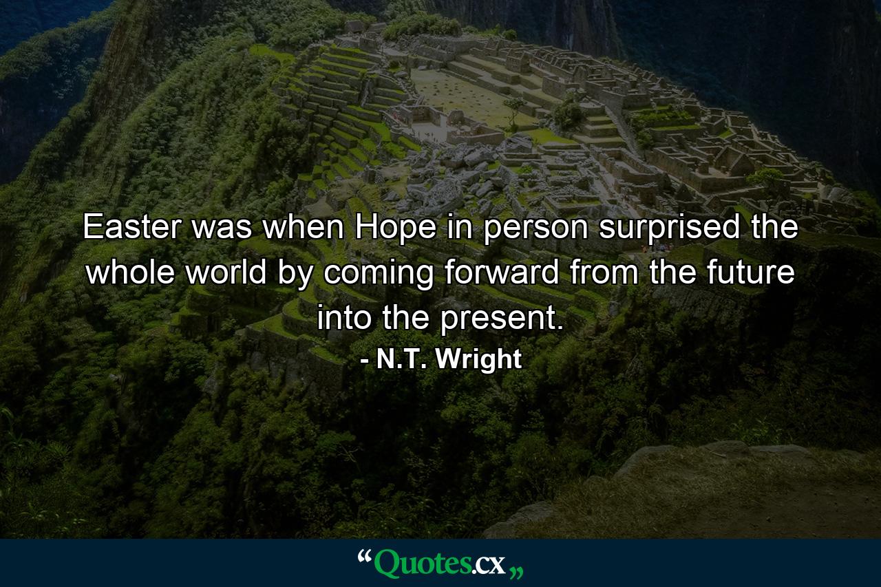 Easter was when Hope in person surprised the whole world by coming forward from the future into the present. - Quote by N.T. Wright