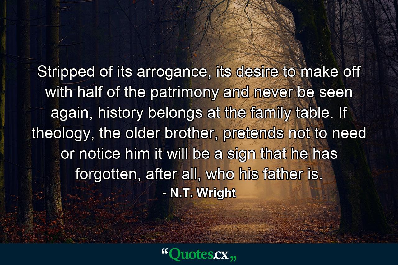 Stripped of its arrogance, its desire to make off with half of the patrimony and never be seen again, history belongs at the family table. If theology, the older brother, pretends not to need or notice him it will be a sign that he has forgotten, after all, who his father is. - Quote by N.T. Wright