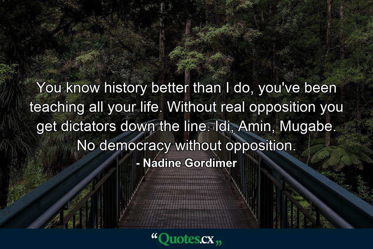 You know history better than I do, you've been teaching all your life. Without real opposition you get dictators down the line. Idi, Amin, Mugabe. No democracy without opposition. - Quote by Nadine Gordimer