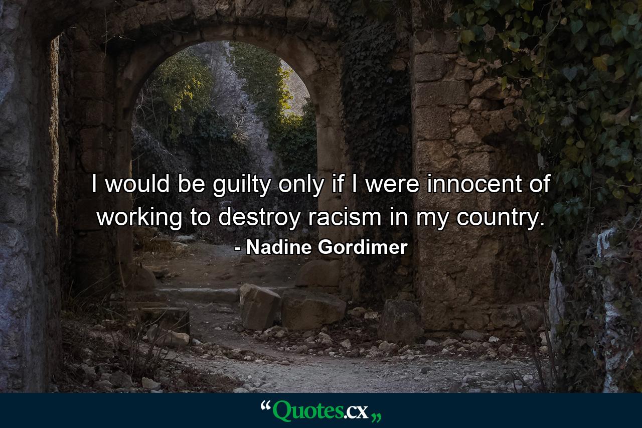 I would be guilty only if I were innocent of working to destroy racism in my country. - Quote by Nadine Gordimer