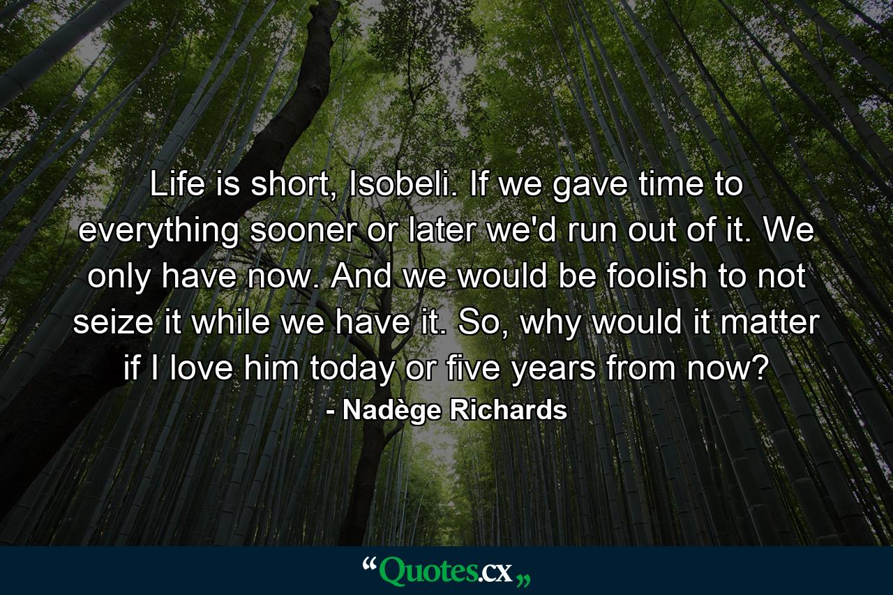 Life is short, Isobeli. If we gave time to everything sooner or later we'd run out of it. We only have now. And we would be foolish to not seize it while we have it. So, why would it matter if I love him today or five years from now? - Quote by Nadège Richards