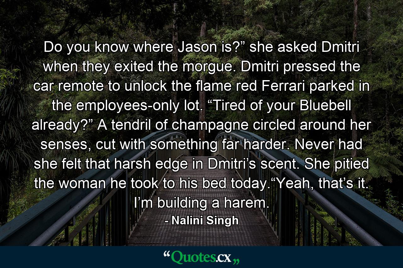 Do you know where Jason is?” she asked Dmitri when they exited the morgue. Dmitri pressed the car remote to unlock the flame red Ferrari parked in the employees-only lot. “Tired of your Bluebell already?” A tendril of champagne circled around her senses, cut with something far harder. Never had she felt that harsh edge in Dmitri’s scent. She pitied the woman he took to his bed today.“Yeah, that’s it. I’m building a harem. - Quote by Nalini Singh