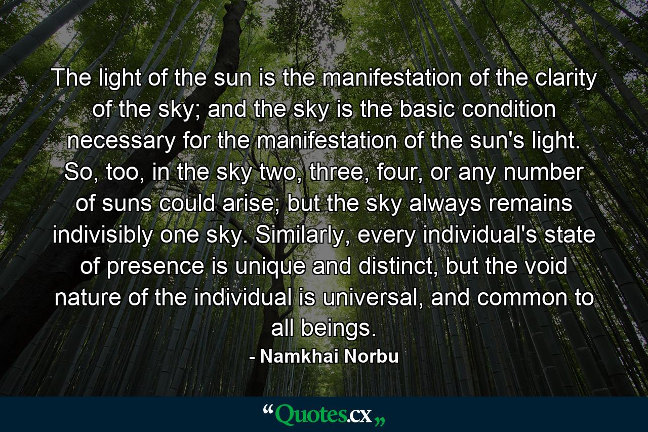 The light of the sun is the manifestation of the clarity of the sky; and the sky is the basic condition necessary for the manifestation of the sun's light. So, too, in the sky two, three, four, or any number of suns could arise; but the sky always remains indivisibly one sky. Similarly, every individual's state of presence is unique and distinct, but the void nature of the individual is universal, and common to all beings. - Quote by Namkhai Norbu