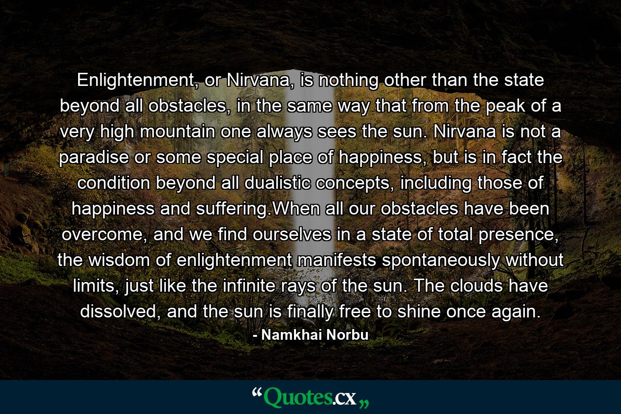 Enlightenment, or Nirvana, is nothing other than the state beyond all obstacles, in the same way that from the peak of a very high mountain one always sees the sun. Nirvana is not a paradise or some special place of happiness, but is in fact the condition beyond all dualistic concepts, including those of happiness and suffering.When all our obstacles have been overcome, and we find ourselves in a state of total presence, the wisdom of enlightenment manifests spontaneously without limits, just like the infinite rays of the sun. The clouds have dissolved, and the sun is finally free to shine once again. - Quote by Namkhai Norbu