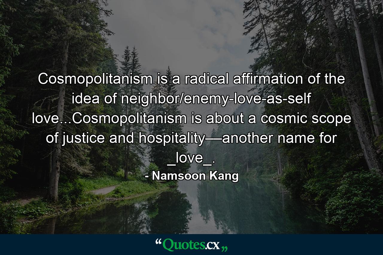 Cosmopolitanism is a radical affirmation of the idea of neighbor/enemy-love-as-self love...Cosmopolitanism is about a cosmic scope of justice and hospitality––another name for _love_. - Quote by Namsoon Kang