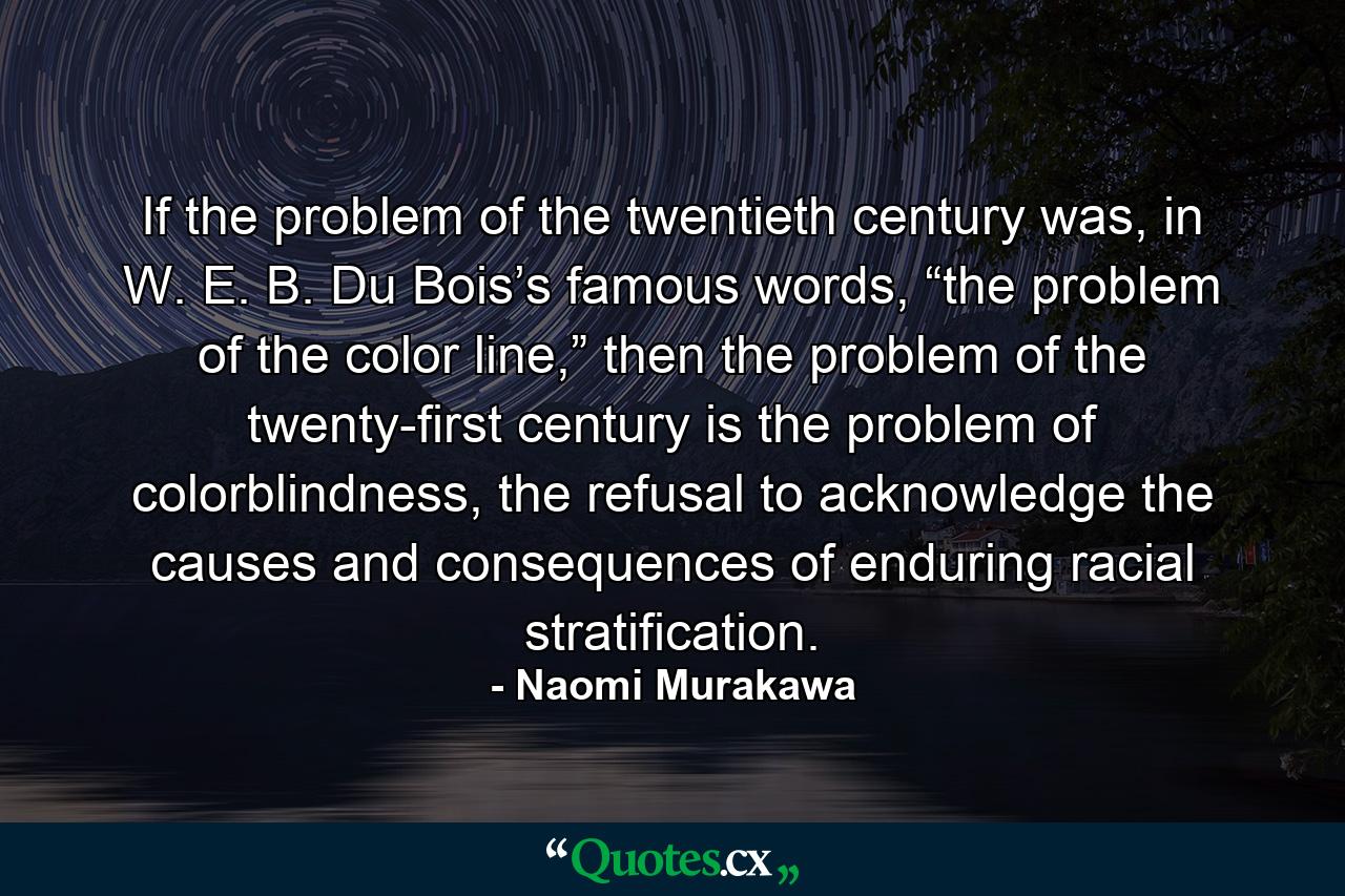 If the problem of the twentieth century was, in W. E. B. Du Bois’s famous words, “the problem of the color line,” then the problem of the twenty-first century is the problem of colorblindness, the refusal to acknowledge the causes and consequences of enduring racial stratification. - Quote by Naomi Murakawa