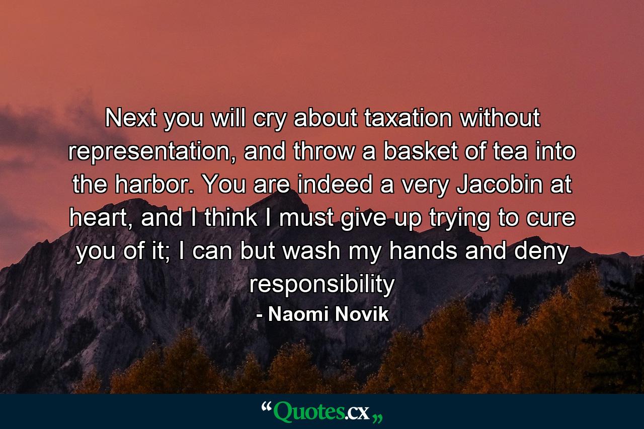 Next you will cry about taxation without representation, and throw a basket of tea into the harbor. You are indeed a very Jacobin at heart, and I think I must give up trying to cure you of it; I can but wash my hands and deny responsibility - Quote by Naomi Novik