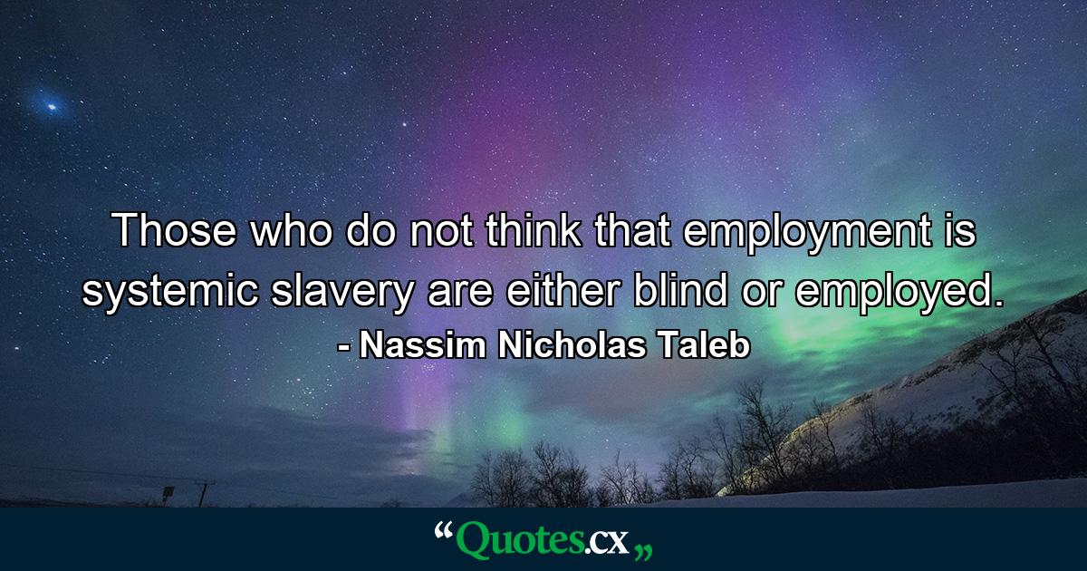 Those who do not think that employment is systemic slavery are either blind or employed. - Quote by Nassim Nicholas Taleb