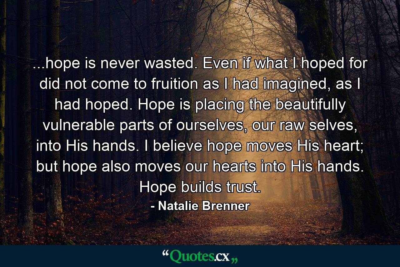 ...hope is never wasted. Even if what I hoped for did not come to fruition as I had imagined, as I had hoped. Hope is placing the beautifully vulnerable parts of ourselves, our raw selves, into His hands. I believe hope moves His heart; but hope also moves our hearts into His hands. Hope builds trust. - Quote by Natalie Brenner