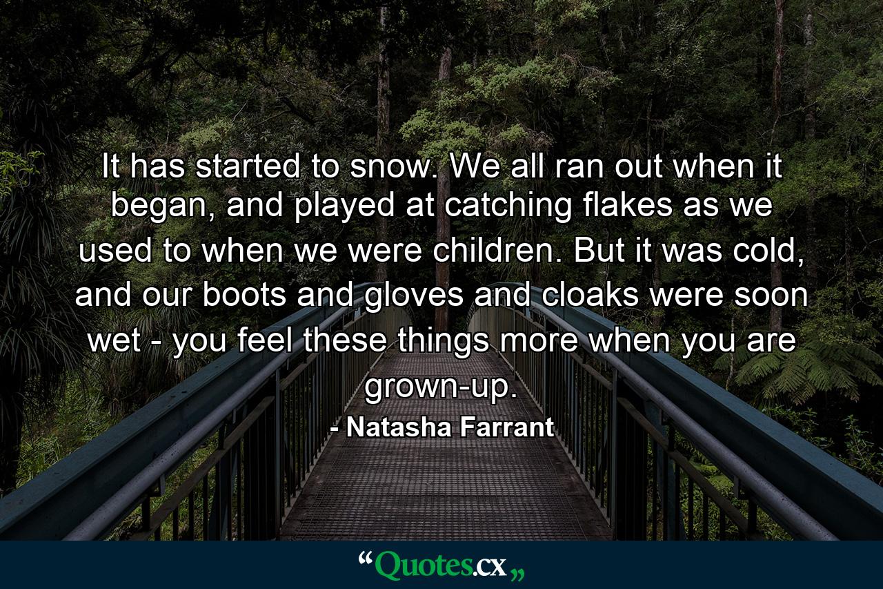 It has started to snow. We all ran out when it began, and played at catching flakes as we used to when we were children. But it was cold, and our boots and gloves and cloaks were soon wet - you feel these things more when you are grown-up. - Quote by Natasha Farrant