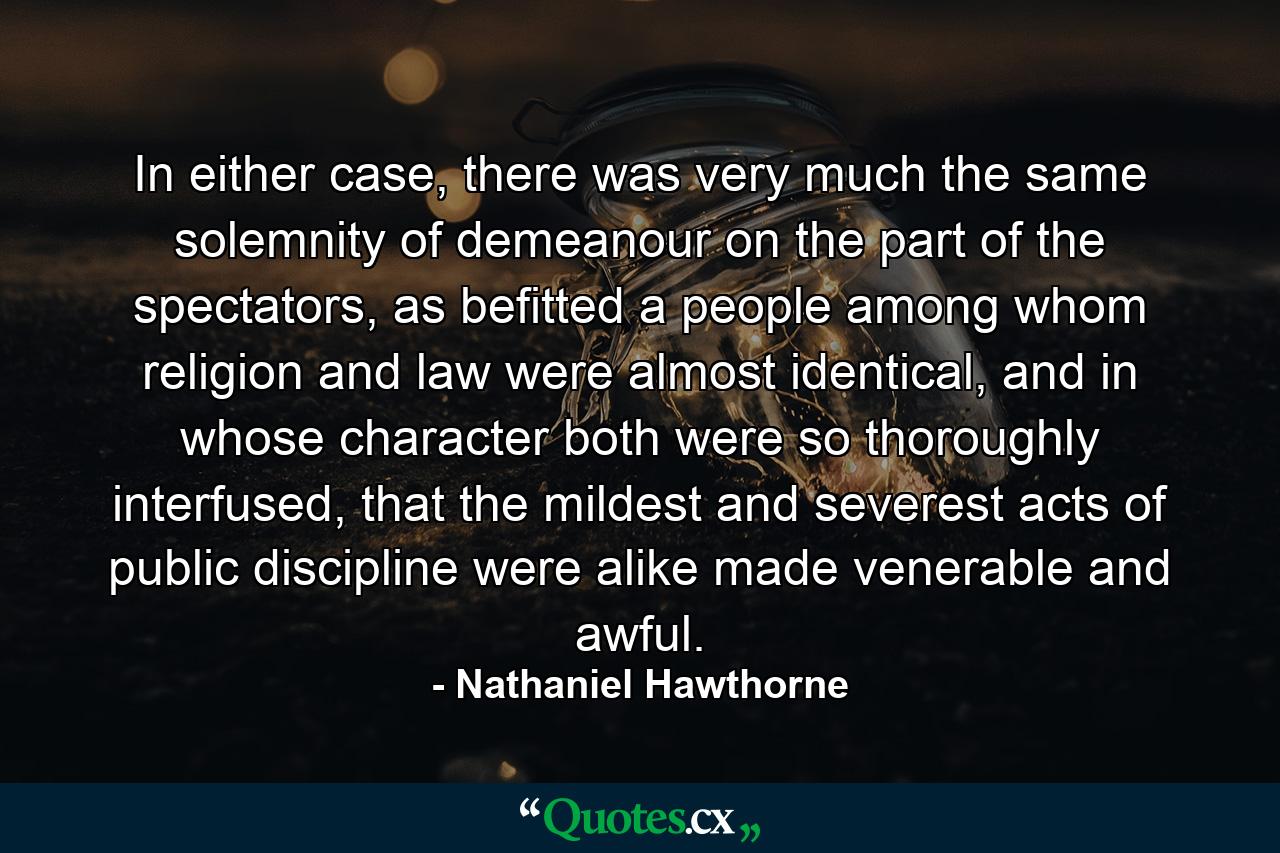 In either case, there was very much the same solemnity of demeanour on the part of the spectators, as befitted a people among whom religion and law were almost identical, and in whose character both were so thoroughly interfused, that the mildest and severest acts of public discipline were alike made venerable and awful. - Quote by Nathaniel Hawthorne