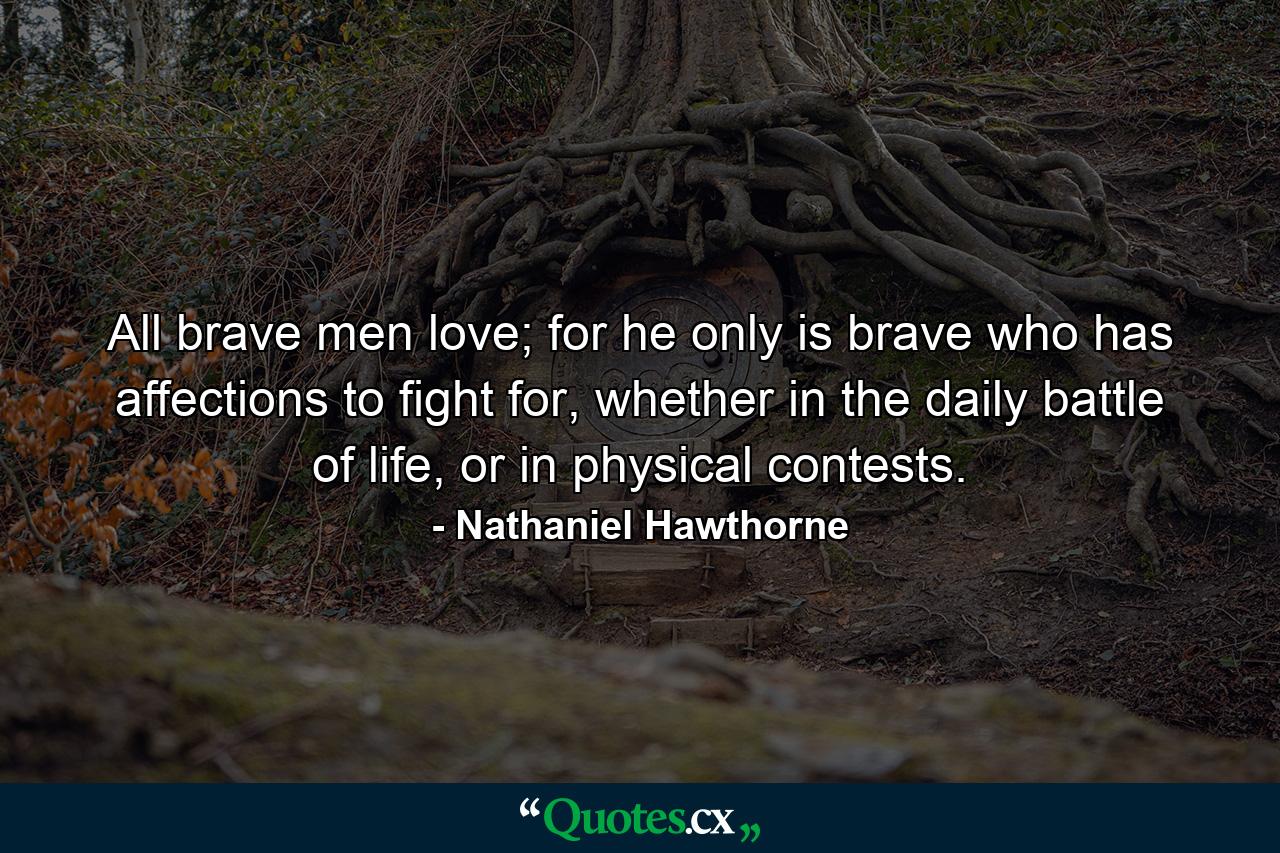 All brave men love; for he only is brave who has affections to fight for, whether in the daily battle of life, or in physical contests. - Quote by Nathaniel Hawthorne