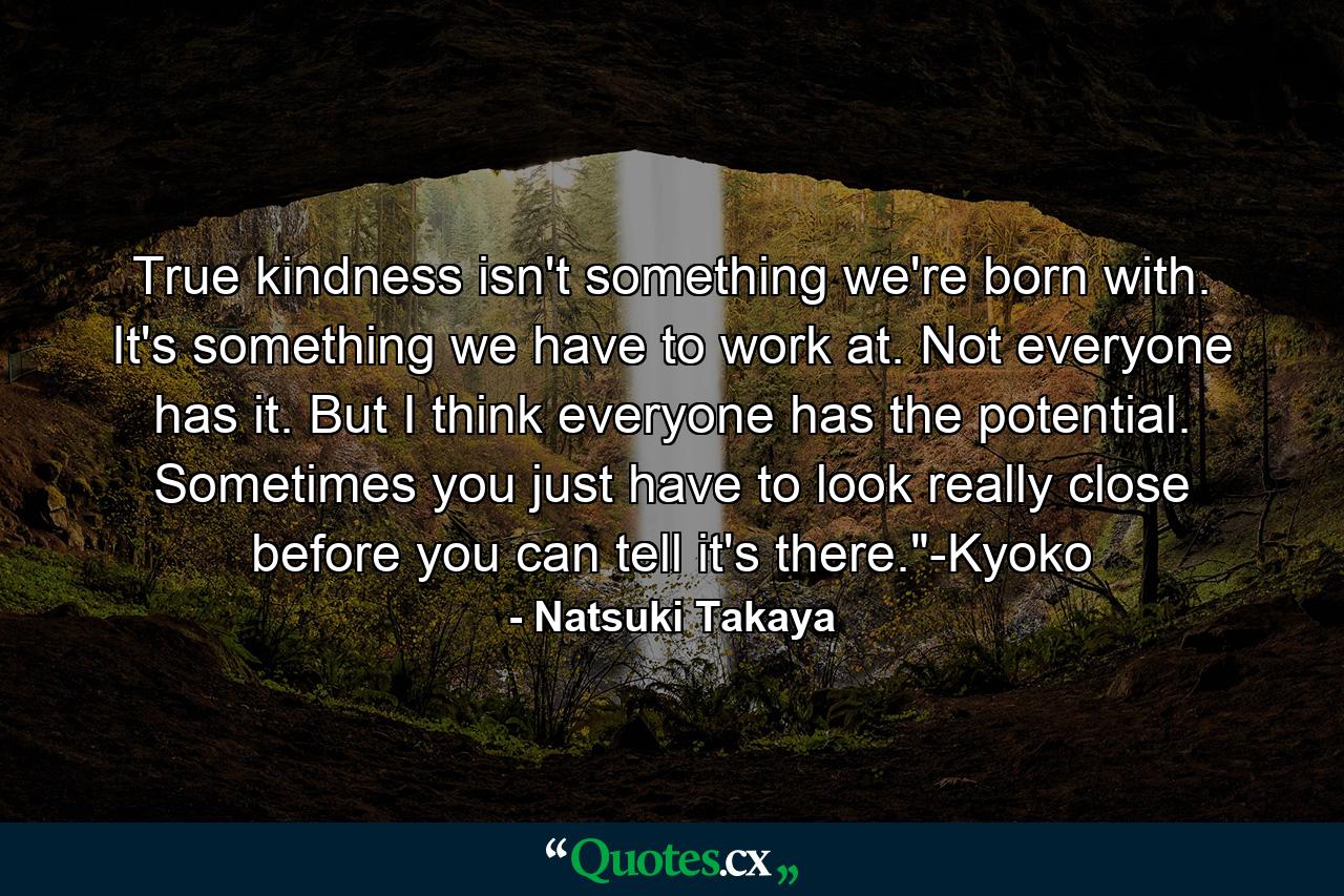 True kindness isn't something we're born with. It's something we have to work at. Not everyone has it. But I think everyone has the potential. Sometimes you just have to look really close before you can tell it's there.