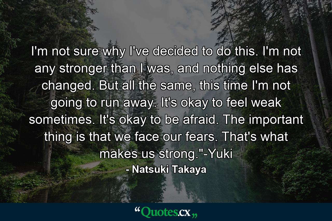 I'm not sure why I've decided to do this. I'm not any stronger than I was, and nothing else has changed. But all the same, this time I'm not going to run away. It's okay to feel weak sometimes. It's okay to be afraid. The important thing is that we face our fears. That's what makes us strong.