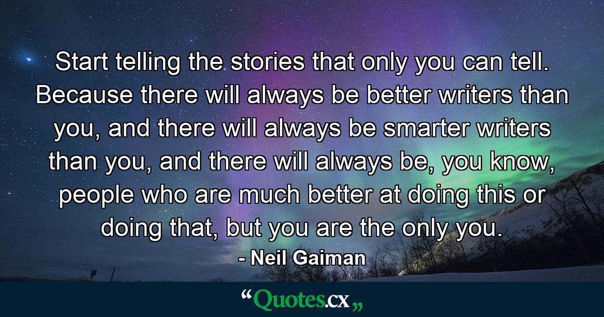 Start telling the stories that only you can tell. Because there will always be better writers than you, and there will always be smarter writers than you, and there will always be, you know, people who are much better at doing this or doing that, but you are the only you. - Quote by Neil Gaiman