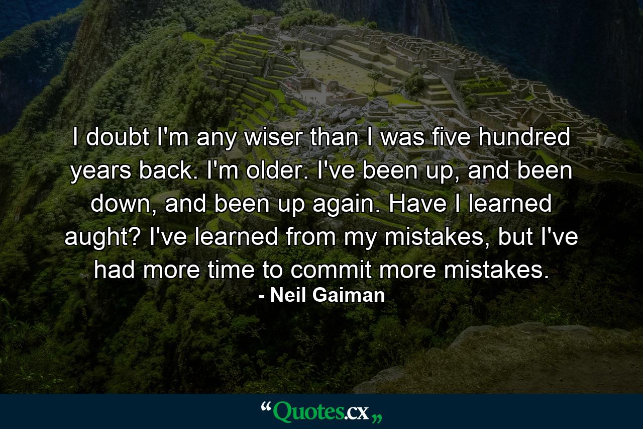 I doubt I'm any wiser than I was five hundred years back. I'm older. I've been up, and been down, and been up again. Have I learned aught? I've learned from my mistakes, but I've had more time to commit more mistakes. - Quote by Neil Gaiman