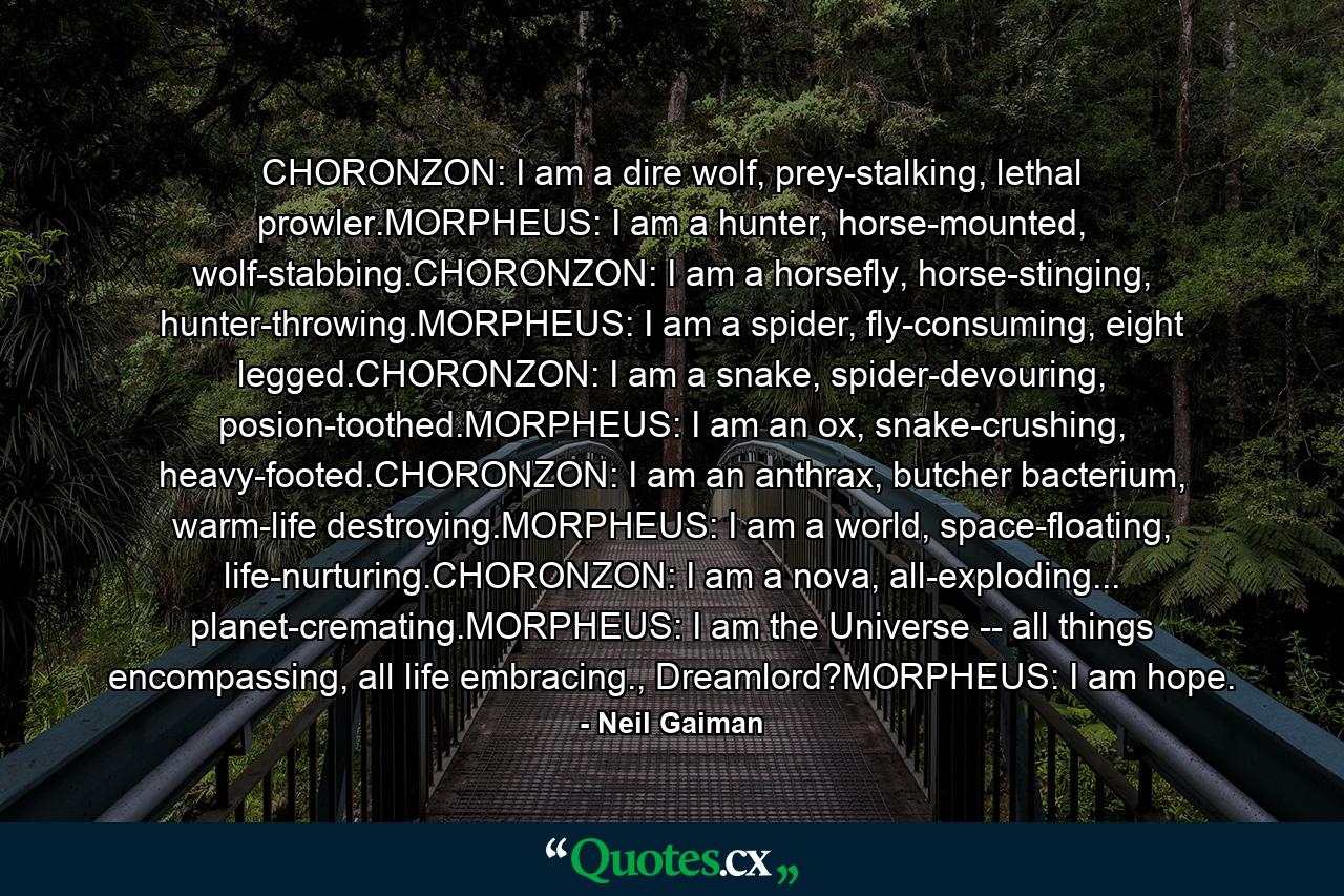 CHORONZON: I am a dire wolf, prey-stalking, lethal prowler.MORPHEUS: I am a hunter, horse-mounted, wolf-stabbing.CHORONZON: I am a horsefly, horse-stinging, hunter-throwing.MORPHEUS: I am a spider, fly-consuming, eight legged.CHORONZON: I am a snake, spider-devouring, posion-toothed.MORPHEUS: I am an ox, snake-crushing, heavy-footed.CHORONZON: I am an anthrax, butcher bacterium, warm-life destroying.MORPHEUS: I am a world, space-floating, life-nurturing.CHORONZON: I am a nova, all-exploding... planet-cremating.MORPHEUS: I am the Universe -- all things encompassing, all life embracing., Dreamlord?MORPHEUS: I am hope. - Quote by Neil Gaiman