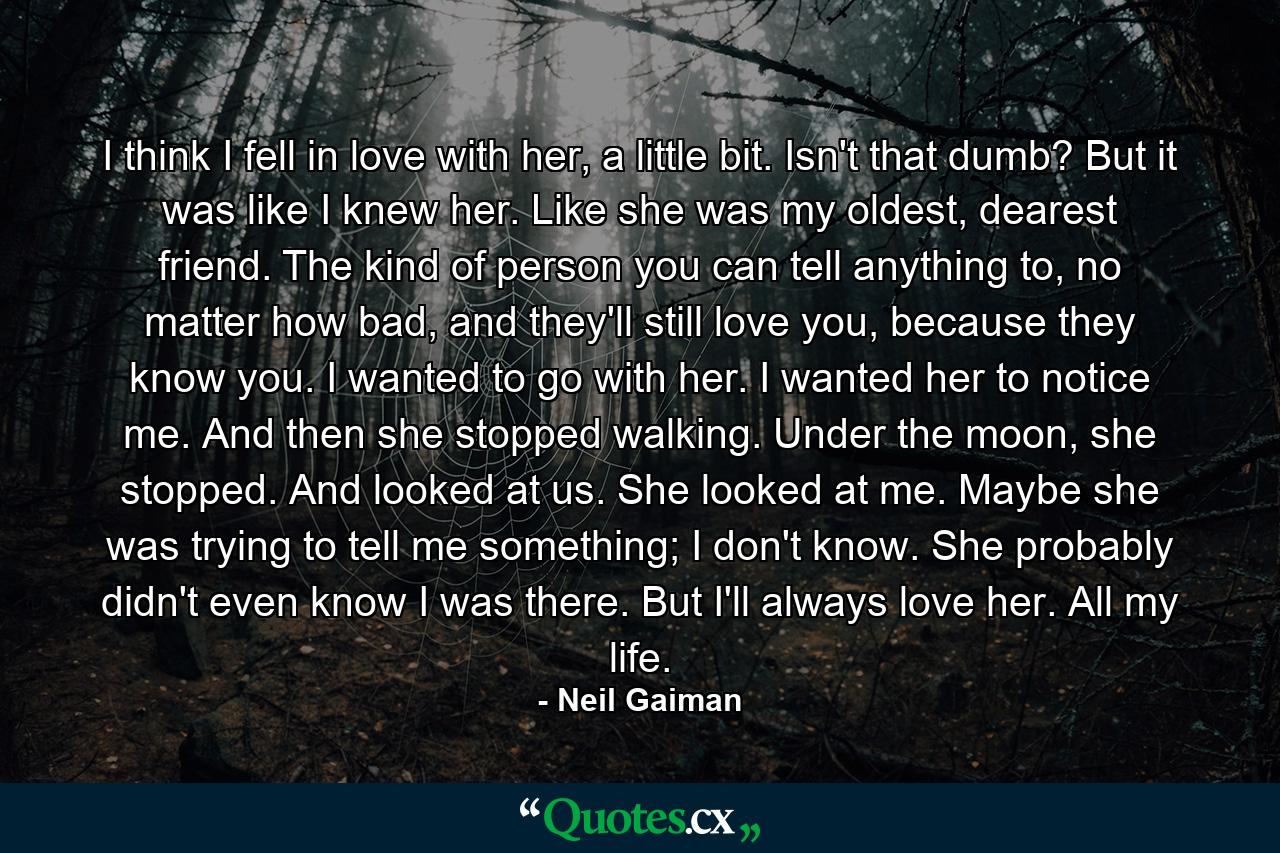 I think I fell in love with her, a little bit. Isn't that dumb? But it was like I knew her. Like she was my oldest, dearest friend. The kind of person you can tell anything to, no matter how bad, and they'll still love you, because they know you. I wanted to go with her. I wanted her to notice me. And then she stopped walking. Under the moon, she stopped. And looked at us. She looked at me. Maybe she was trying to tell me something; I don't know. She probably didn't even know I was there. But I'll always love her. All my life. - Quote by Neil Gaiman