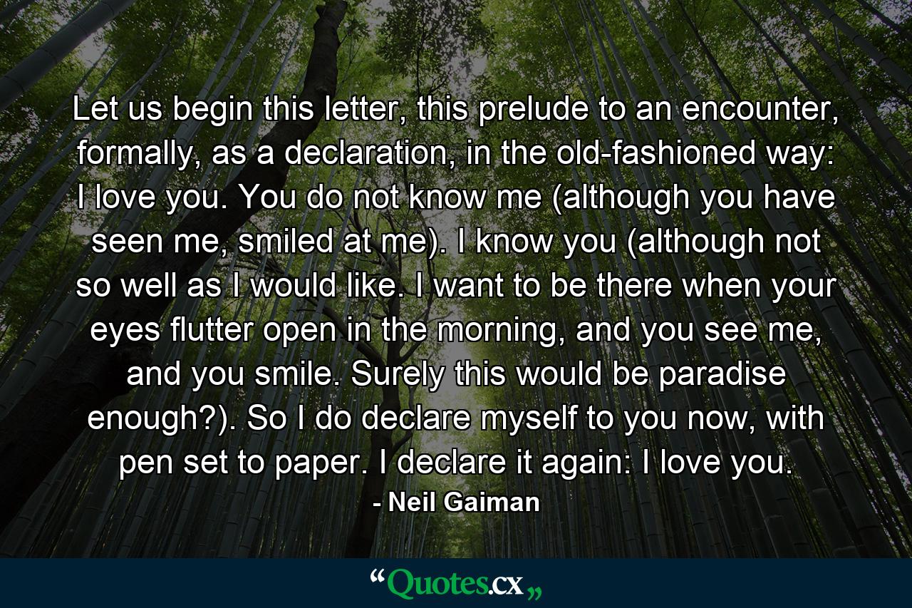 Let us begin this letter, this prelude to an encounter, formally, as a declaration, in the old-fashioned way: I love you. You do not know me (although you have seen me, smiled at me). I know you (although not so well as I would like. I want to be there when your eyes flutter open in the morning, and you see me, and you smile. Surely this would be paradise enough?). So I do declare myself to you now, with pen set to paper. I declare it again: I love you. - Quote by Neil Gaiman