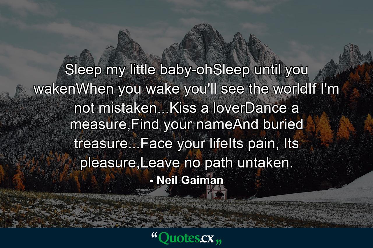 Sleep my little baby-ohSleep until you wakenWhen you wake you'll see the worldIf I'm not mistaken...Kiss a loverDance a measure,Find your nameAnd buried treasure...Face your lifeIts pain, Its pleasure,Leave no path untaken. - Quote by Neil Gaiman