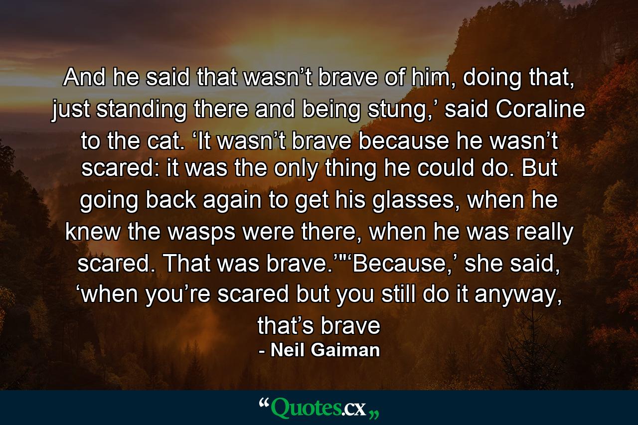 And he said that wasn’t brave of him, doing that, just standing there and being stung,’ said Coraline to the cat. ‘It wasn’t brave because he wasn’t scared: it was the only thing he could do. But going back again to get his glasses, when he knew the wasps were there, when he was really scared. That was brave.’