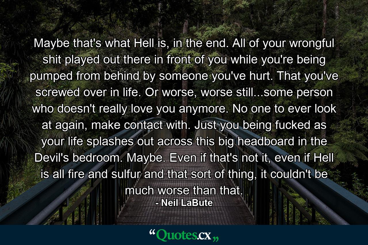 Maybe that's what Hell is, in the end. All of your wrongful shit played out there in front of you while you're being pumped from behind by someone you've hurt. That you've screwed over in life. Or worse, worse still...some person who doesn't really love you anymore. No one to ever look at again, make contact with. Just you being fucked as your life splashes out across this big headboard in the Devil's bedroom. Maybe. Even if that's not it, even if Hell is all fire and sulfur and that sort of thing, it couldn't be much worse than that. - Quote by Neil LaBute