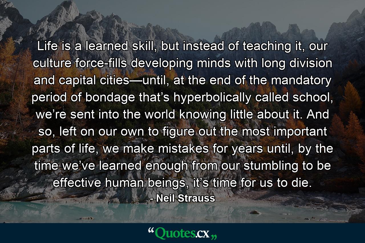 Life is a learned skill, but instead of teaching it, our culture force-fills developing minds with long division and capital cities—until, at the end of the mandatory period of bondage that’s hyperbolically called school, we’re sent into the world knowing little about it. And so, left on our own to figure out the most important parts of life, we make mistakes for years until, by the time we’ve learned enough from our stumbling to be effective human beings, it’s time for us to die. - Quote by Neil Strauss