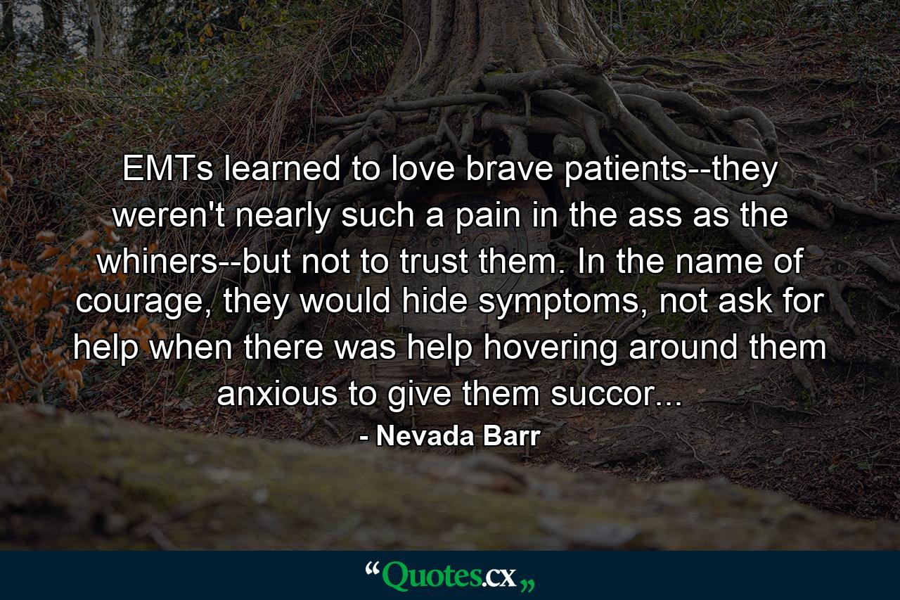 EMTs learned to love brave patients--they weren't nearly such a pain in the ass as the whiners--but not to trust them. In the name of courage, they would hide symptoms, not ask for help when there was help hovering around them anxious to give them succor... - Quote by Nevada Barr