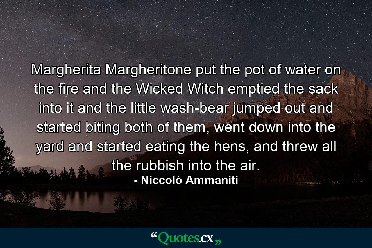 Margherita Margheritone put the pot of water on the fire and the Wicked Witch emptied the sack into it and the little wash-bear jumped out and started biting both of them, went down into the yard and started eating the hens, and threw all the rubbish into the air. - Quote by Niccolò Ammaniti