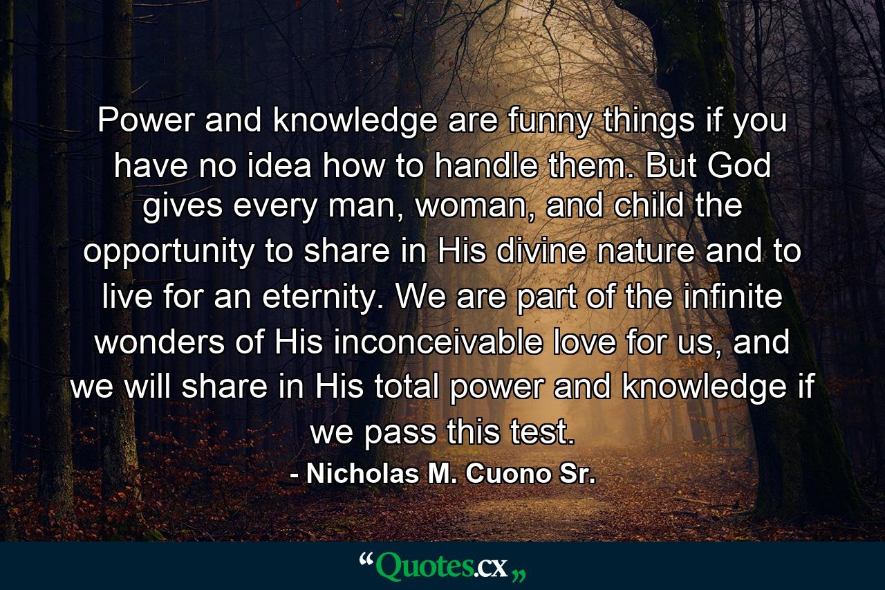 Power and knowledge are funny things if you have no idea how to handle them. But God gives every man, woman, and child the opportunity to share in His divine nature and to live for an eternity. We are part of the infinite wonders of His inconceivable love for us, and we will share in His total power and knowledge if we pass this test. - Quote by Nicholas M. Cuono Sr.