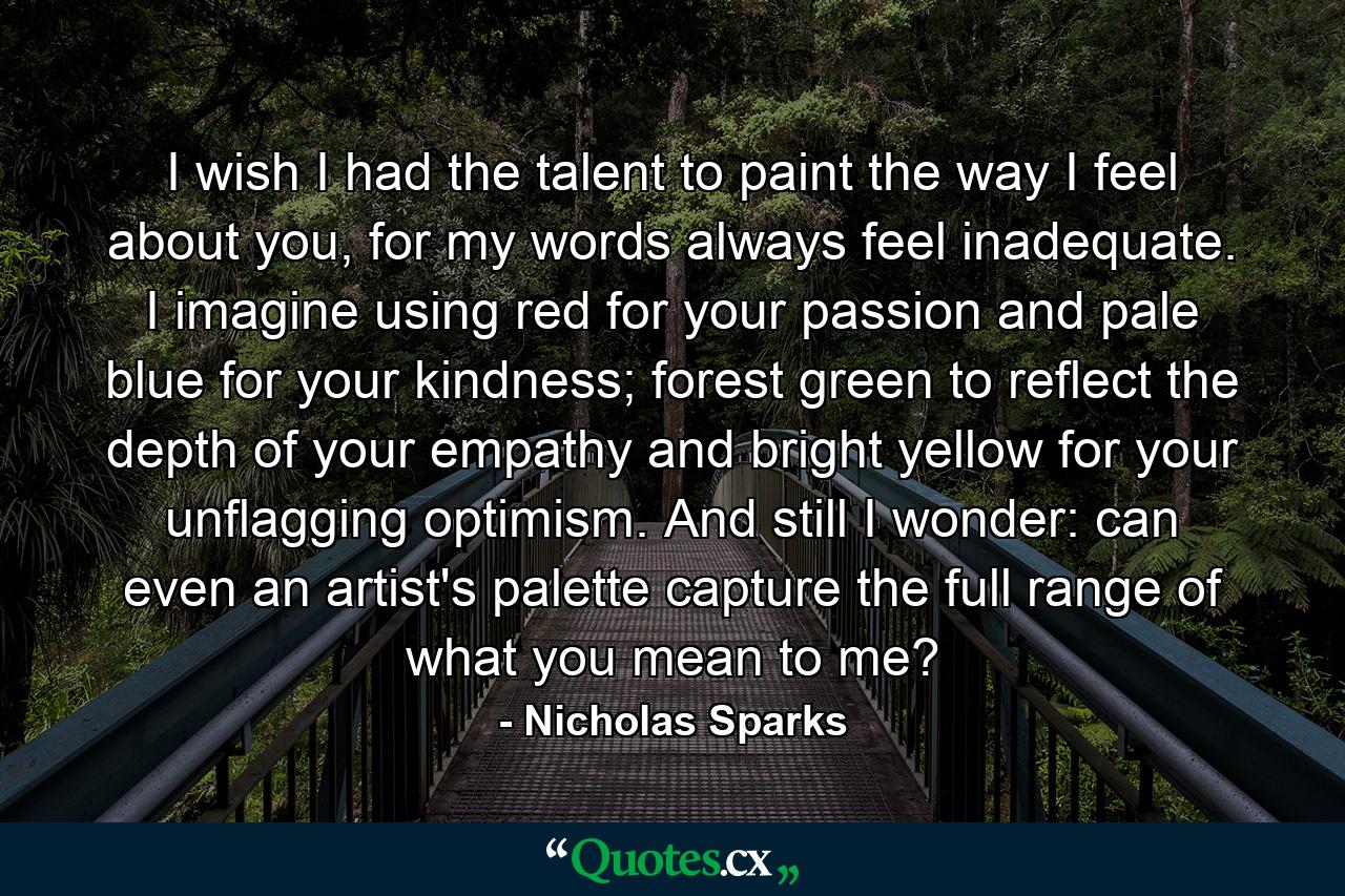 I wish I had the talent to paint the way I feel about you, for my words always feel inadequate. I imagine using red for your passion and pale blue for your kindness; forest green to reflect the depth of your empathy and bright yellow for your unflagging optimism. And still I wonder: can even an artist's palette capture the full range of what you mean to me? - Quote by Nicholas Sparks