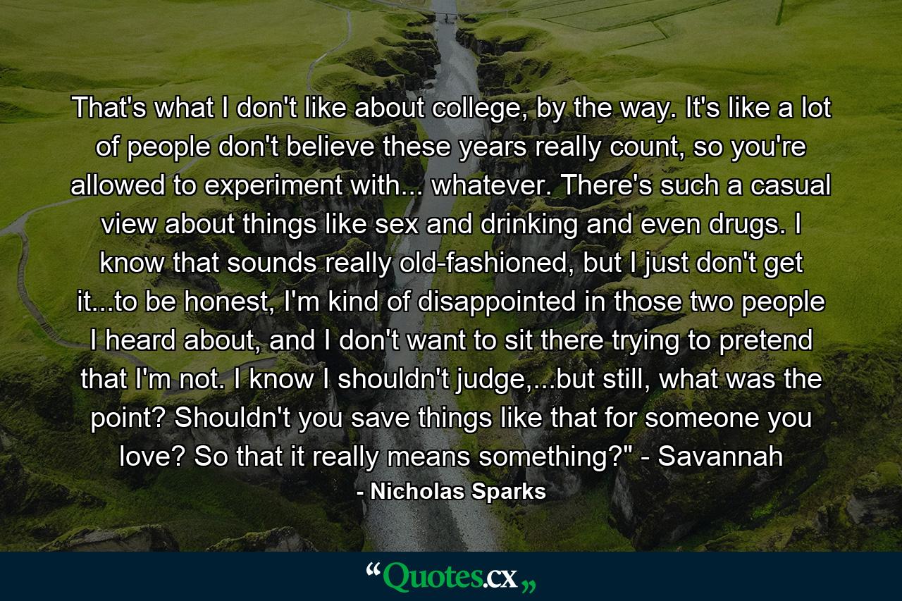 That's what I don't like about college, by the way. It's like a lot of people don't believe these years really count, so you're allowed to experiment with... whatever. There's such a casual view about things like sex and drinking and even drugs. I know that sounds really old-fashioned, but I just don't get it...to be honest, I'm kind of disappointed in those two people I heard about, and I don't want to sit there trying to pretend that I'm not. I know I shouldn't judge,...but still, what was the point? Shouldn't you save things like that for someone you love? So that it really means something?