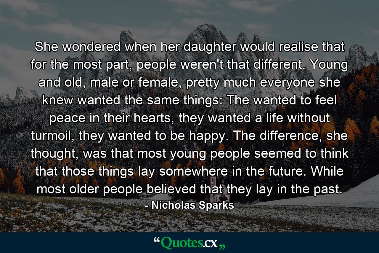 She wondered when her daughter would realise that for the most part, people weren't that different. Young and old, male or female, pretty much everyone she knew wanted the same things: The wanted to feel peace in their hearts, they wanted a life without turmoil, they wanted to be happy. The difference, she thought, was that most young people seemed to think that those things lay somewhere in the future. While most older people believed that they lay in the past. - Quote by Nicholas Sparks