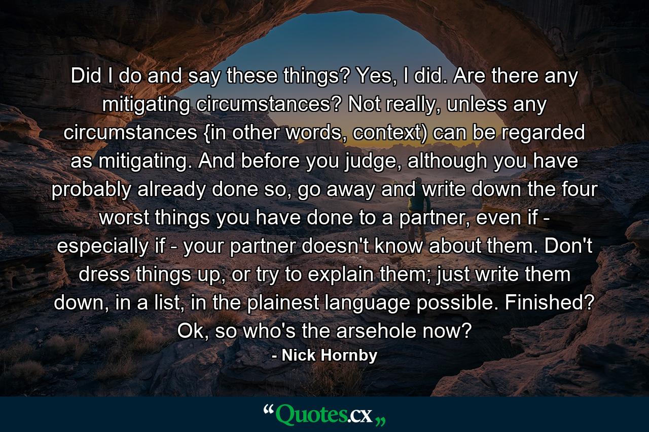 Did I do and say these things? Yes, I did. Are there any mitigating circumstances? Not really, unless any circumstances {in other words, context) can be regarded as mitigating. And before you judge, although you have probably already done so, go away and write down the four worst things you have done to a partner, even if - especially if - your partner doesn't know about them. Don't dress things up, or try to explain them; just write them down, in a list, in the plainest language possible. Finished? Ok, so who's the arsehole now? - Quote by Nick Hornby