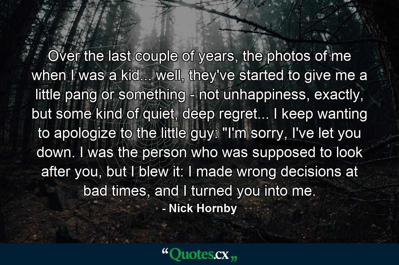 Over the last couple of years, the photos of me when I was a kid... well, they've started to give me a little pang or something - not unhappiness, exactly, but some kind of quiet, deep regret... I keep wanting to apologize to the little guy: 