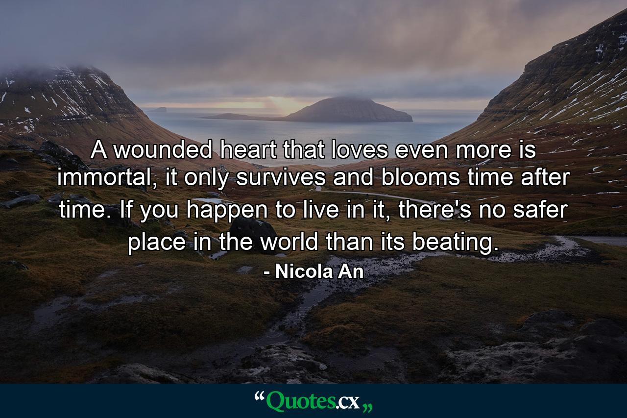 A wounded heart that loves even more is immortal, it only survives and blooms time after time. If you happen to live in it, there's no safer place in the world than its beating. - Quote by Nicola An