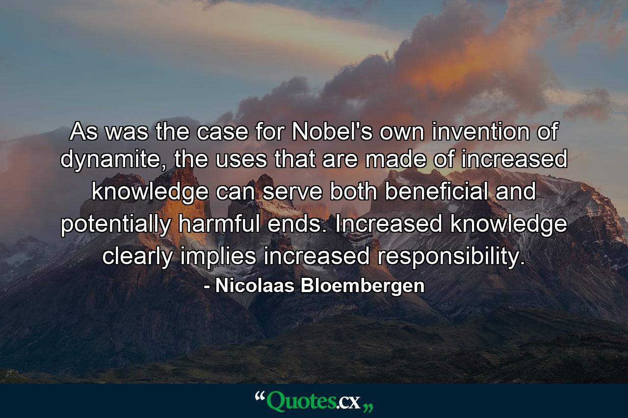 As was the case for Nobel's own invention of dynamite, the uses that are made of increased knowledge can serve both beneficial and potentially harmful ends. Increased knowledge clearly implies increased responsibility. - Quote by Nicolaas Bloembergen