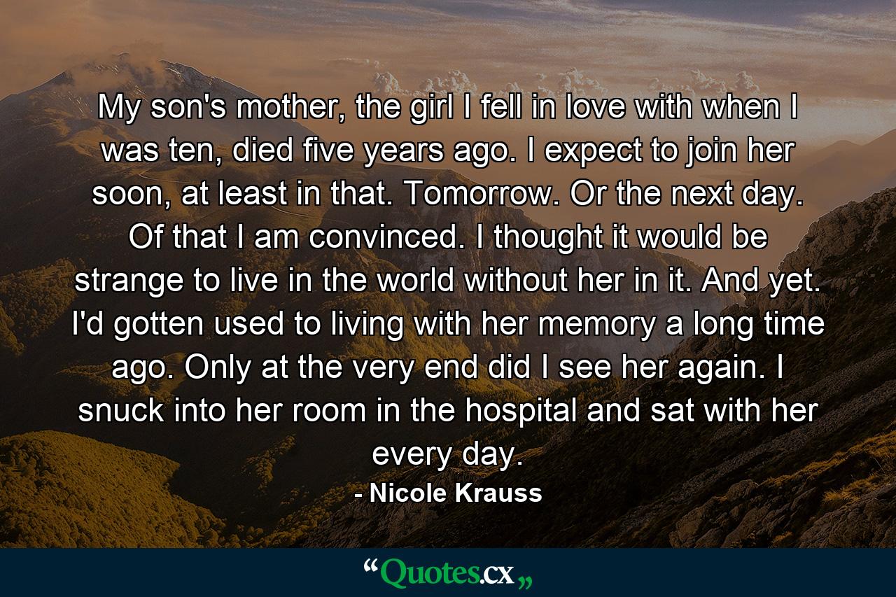 My son's mother, the girl I fell in love with when I was ten, died five years ago. I expect to join her soon, at least in that. Tomorrow. Or the next day. Of that I am convinced. I thought it would be strange to live in the world without her in it. And yet. I'd gotten used to living with her memory a long time ago. Only at the very end did I see her again. I snuck into her room in the hospital and sat with her every day. - Quote by Nicole Krauss