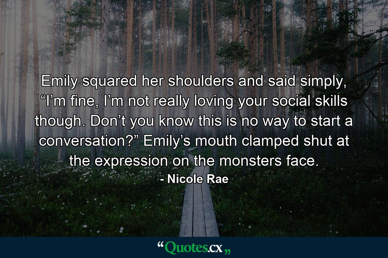 Emily squared her shoulders and said simply, “I’m fine, I’m not really loving your social skills though. Don’t you know this is no way to start a conversation?” Emily’s mouth clamped shut at the expression on the monsters face. - Quote by Nicole Rae